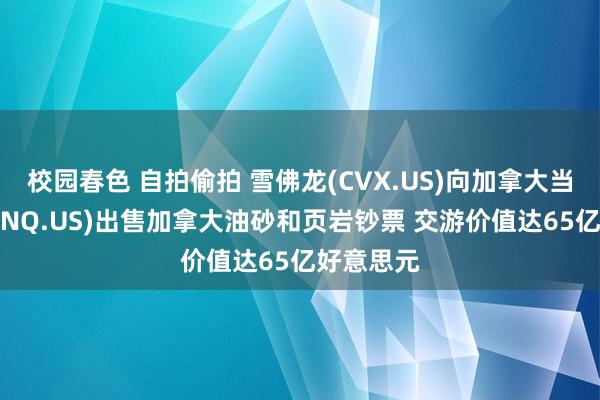 校园春色 自拍偷拍 雪佛龙(CVX.US)向加拿大当然资源(CNQ.US)出售加拿大油砂和页岩钞票 交游价值达65亿好意思元