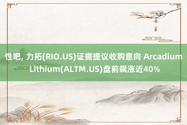 性吧， 力拓(RIO.US)证据提议收购意向 Arcadium Lithium(ALTM.US)盘前飙涨近40%