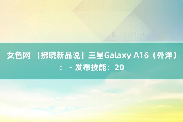 女色网 【拂晓新品说】三星Galaxy A16（外洋）： - 发布技能：20