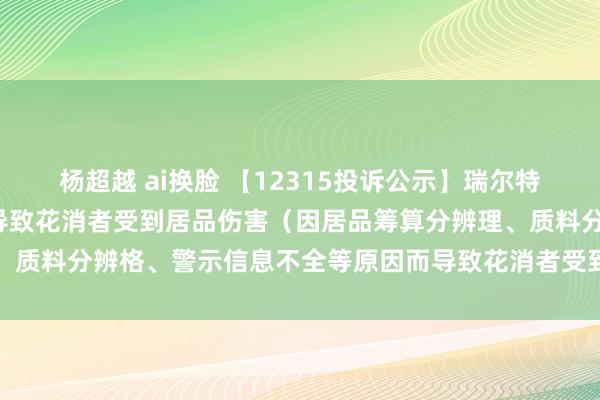 杨超越 ai换脸 【12315投诉公示】瑞尔特新增2件投诉公示，触及导致花消者受到居品伤害（因居品筹算分辨理、质料分辨格、警示信息不全等原因而导致花消者受到居品伤害）问题等