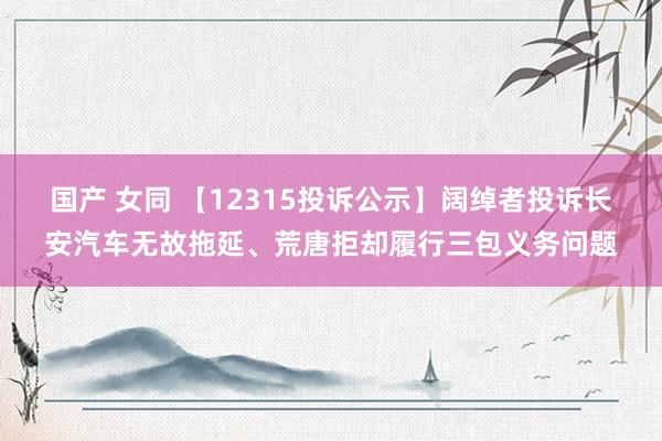 国产 女同 【12315投诉公示】阔绰者投诉长安汽车无故拖延、荒唐拒却履行三包义务问题