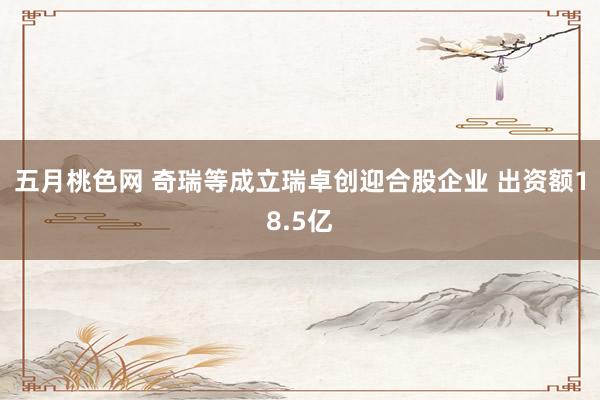 五月桃色网 奇瑞等成立瑞卓创迎合股企业 出资额18.5亿