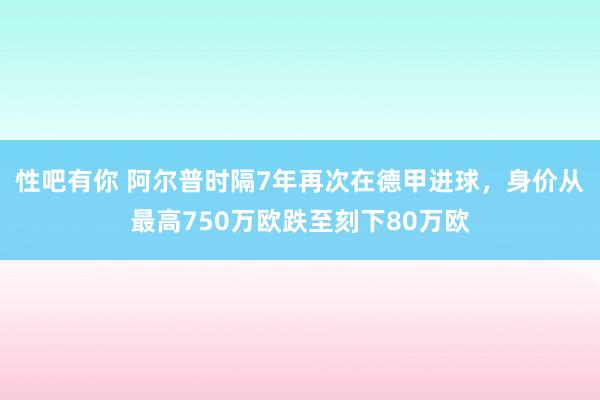 性吧有你 阿尔普时隔7年再次在德甲进球，身价从最高750万欧跌至刻下80万欧