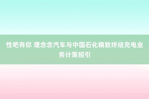 性吧有你 理念念汽车与中国石化精致终结充电业务计策招引