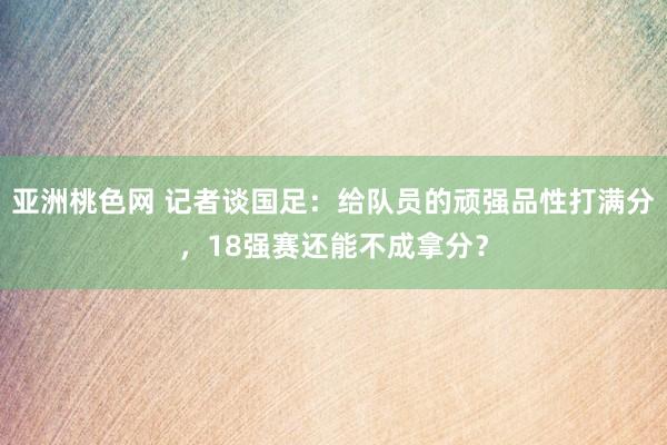 亚洲桃色网 记者谈国足：给队员的顽强品性打满分，18强赛还能不成拿分？