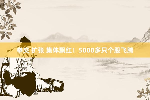 拳交 扩张 集体飘红！5000多只个股飞腾