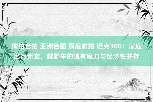 偷拍自拍 亚洲色图 厕底偷拍 坦克300：家庭出行新宠，越野车的独有魔力与经济性并存