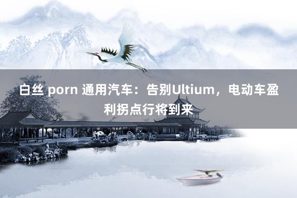 白丝 porn 通用汽车：告别Ultium，电动车盈利拐点行将到来