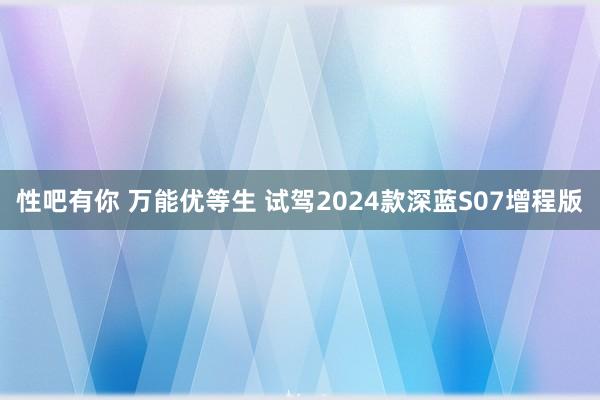 性吧有你 万能优等生 试驾2024款深蓝S07增程版