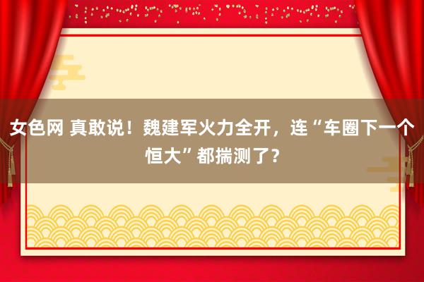 女色网 真敢说！魏建军火力全开，连“车圈下一个恒大”都揣测了？