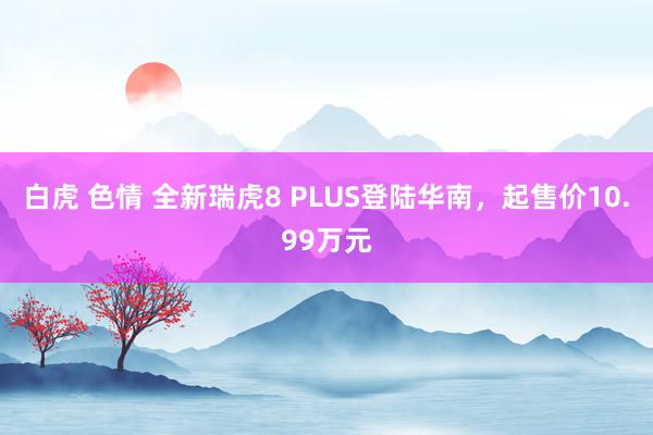 白虎 色情 全新瑞虎8 PLUS登陆华南，起售价10.99万元