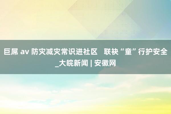 巨屌 av 防灾减灾常识进社区   联袂“童”行护安全_大皖新闻 | 安徽网