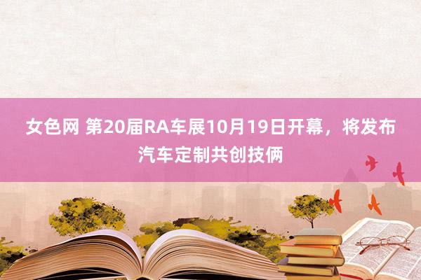 女色网 第20届RA车展10月19日开幕，将发布汽车定制共创技俩