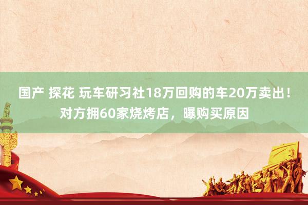 国产 探花 玩车研习社18万回购的车20万卖出！对方拥60家烧烤店，曝购买原因