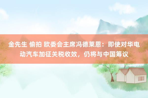 金先生 偷拍 欧委会主席冯德莱恩：即使对华电动汽车加征关税收效，仍将与中国筹议