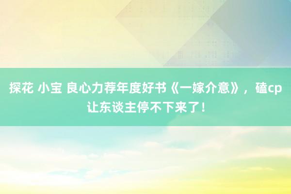 探花 小宝 良心力荐年度好书《一嫁介意》，磕cp让东谈主停不下来了！