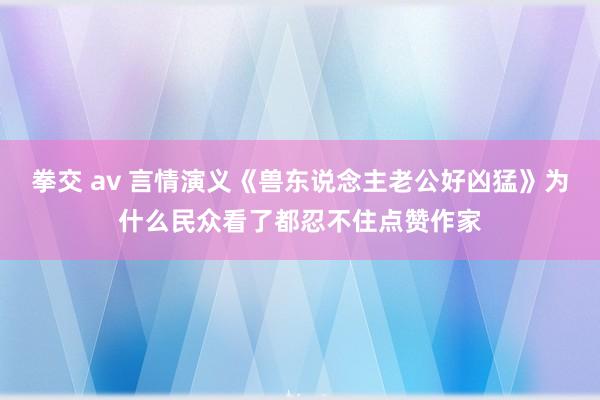 拳交 av 言情演义《兽东说念主老公好凶猛》为什么民众看了都忍不住点赞作家