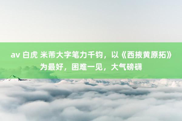 av 白虎 米芾大字笔力千钧，以《西掖黄原拓》为最好，困难一见，大气磅礴