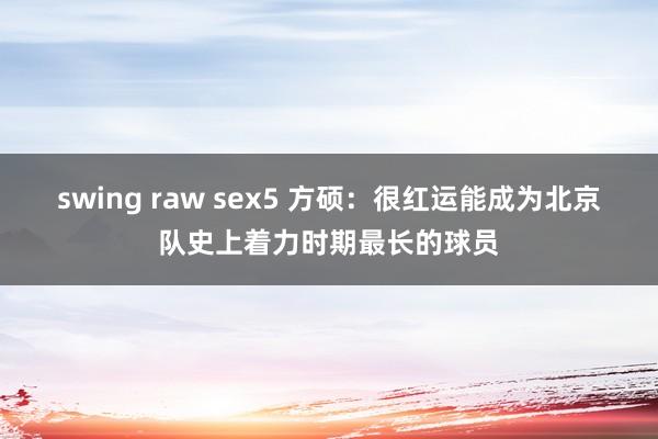 swing raw sex5 方硕：很红运能成为北京队史上着力时期最长的球员