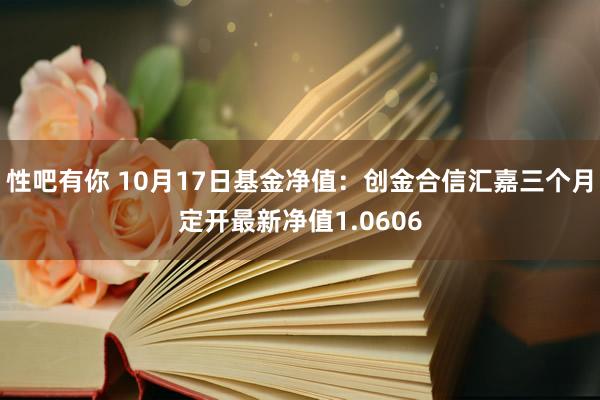 性吧有你 10月17日基金净值：创金合信汇嘉三个月定开最新净值1.0606