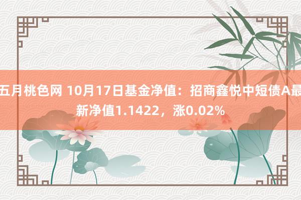 五月桃色网 10月17日基金净值：招商鑫悦中短债A最新净值1.1422，涨0.02%