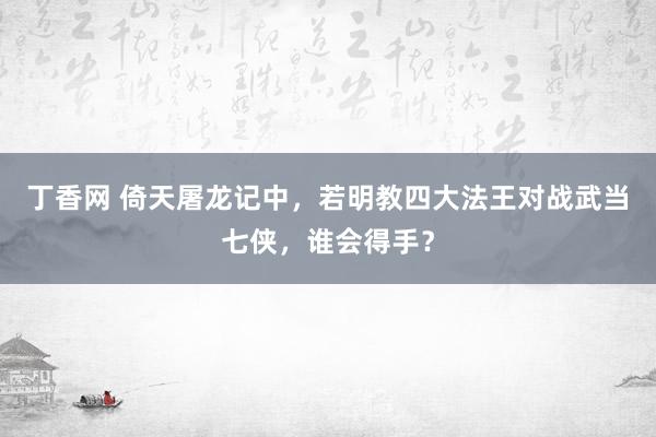 丁香网 倚天屠龙记中，若明教四大法王对战武当七侠，谁会得手？