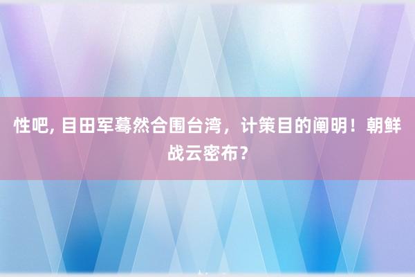 性吧， 目田军蓦然合围台湾，计策目的阐明！朝鲜战云密布？