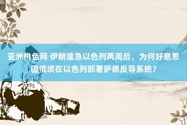 亚洲桃色网 伊朗遑急以色列两周后，为何好意思国俄顷在以色列部署萨德反导系统？