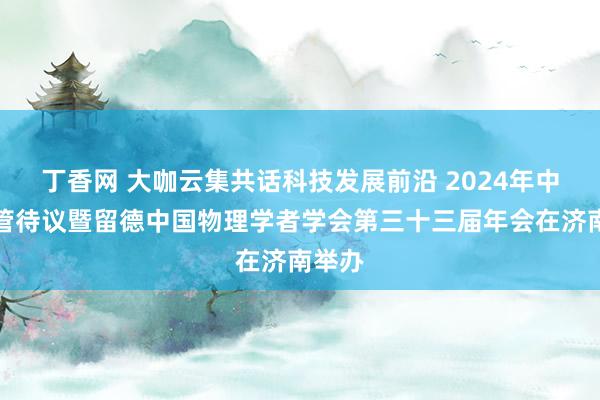 丁香网 大咖云集共话科技发展前沿 2024年中德物管待议暨留德中国物理学者学会第三十三届年会在济南举办