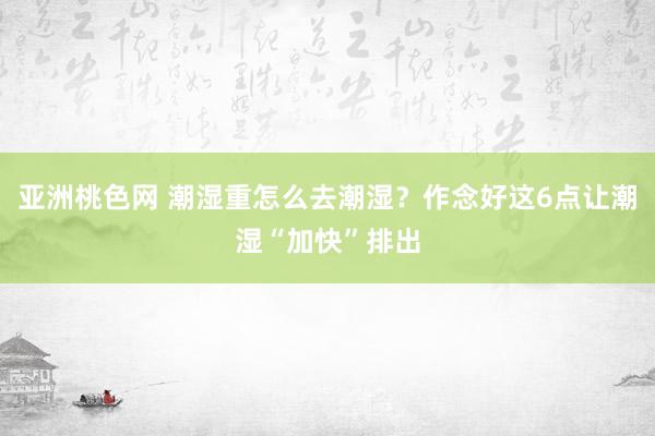 亚洲桃色网 潮湿重怎么去潮湿？作念好这6点让潮湿“加快”排出