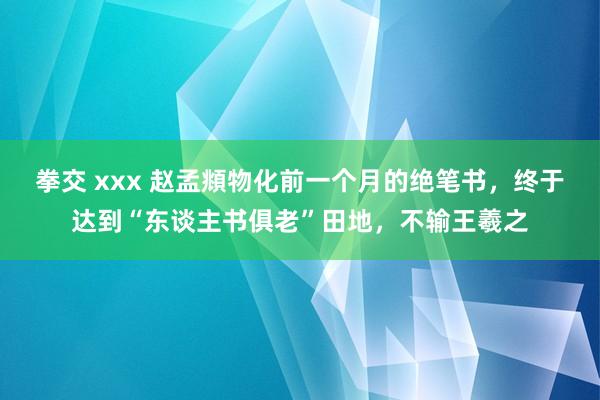 拳交 xxx 赵孟頫物化前一个月的绝笔书，终于达到“东谈主书俱老”田地，不输王羲之