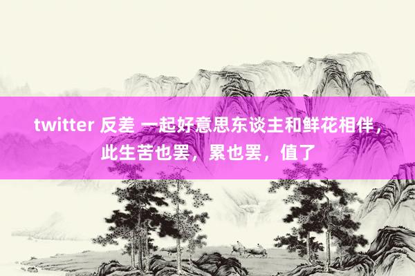 twitter 反差 一起好意思东谈主和鲜花相伴，此生苦也罢，累也罢，值了