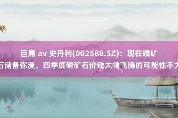 巨屌 av 史丹利(002588.SZ)：现在磷矿石储备弥漫，四季度磷矿石价钱大幅飞腾的可能性不大