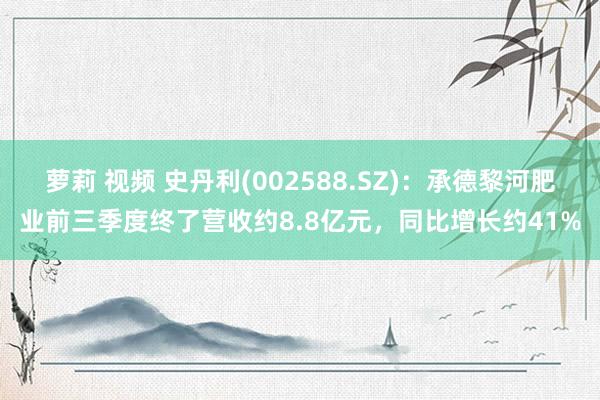 萝莉 视频 史丹利(002588.SZ)：承德黎河肥业前三季度终了营收约8.8亿元，同比增长约41%