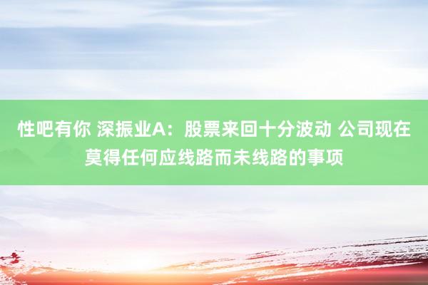 性吧有你 深振业A：股票来回十分波动 公司现在莫得任何应线路而未线路的事项