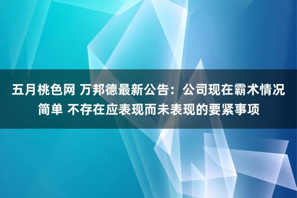 五月桃色网 万邦德最新公告：公司现在霸术情况简单 不存在应表现而未表现的要紧事项