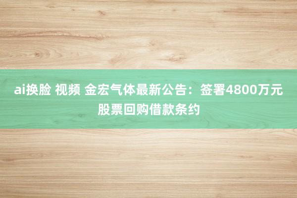 ai换脸 视频 金宏气体最新公告：签署4800万元股票回购借款条约