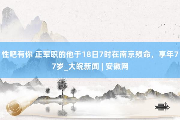 性吧有你 正军职的他于18日7时在南京殒命，享年77岁_大皖新闻 | 安徽网