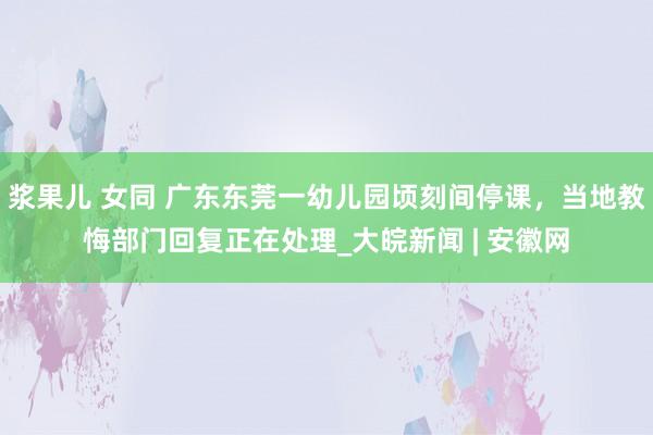 浆果儿 女同 广东东莞一幼儿园顷刻间停课，当地教悔部门回复正在处理_大皖新闻 | 安徽网