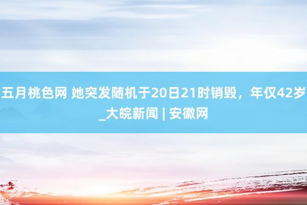 五月桃色网 她突发随机于20日21时销毁，年仅42岁_大皖新闻 | 安徽网