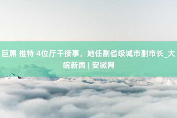 巨屌 推特 4位厅干接事，她任副省级城市副市长_大皖新闻 | 安徽网