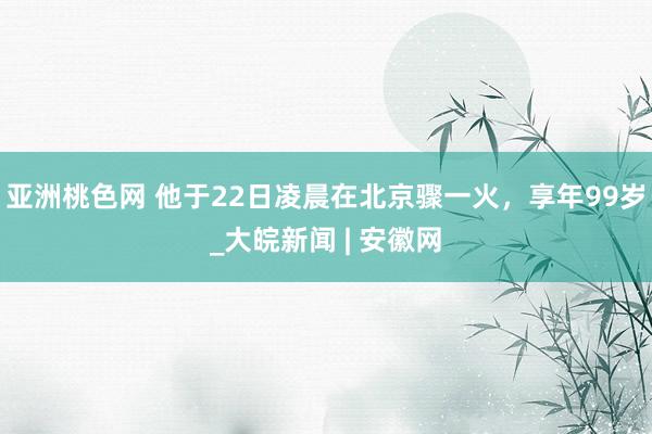 亚洲桃色网 他于22日凌晨在北京骤一火，享年99岁_大皖新闻 | 安徽网