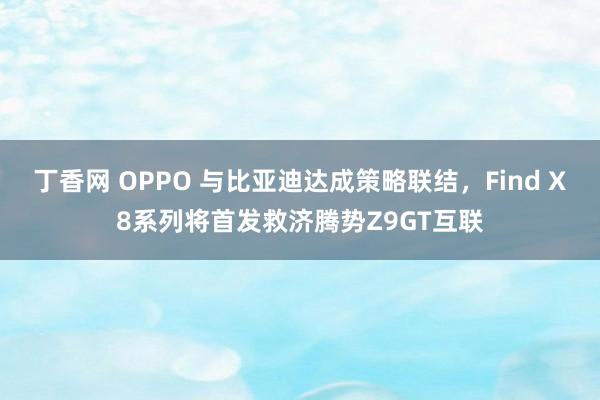 丁香网 OPPO 与比亚迪达成策略联结，Find X8系列将首发救济腾势Z9GT互联