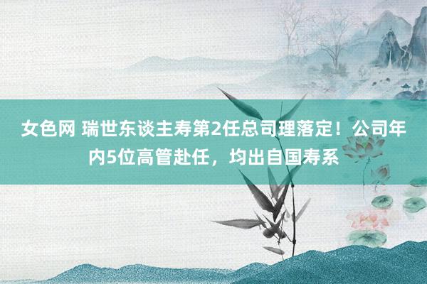 女色网 瑞世东谈主寿第2任总司理落定！公司年内5位高管赴任，均出自国寿系