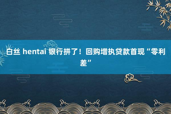 白丝 hentai 银行拼了！回购增执贷款首现“零利差”