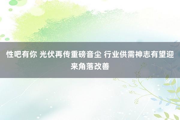 性吧有你 光伏再传重磅音尘 行业供需神志有望迎来角落改善