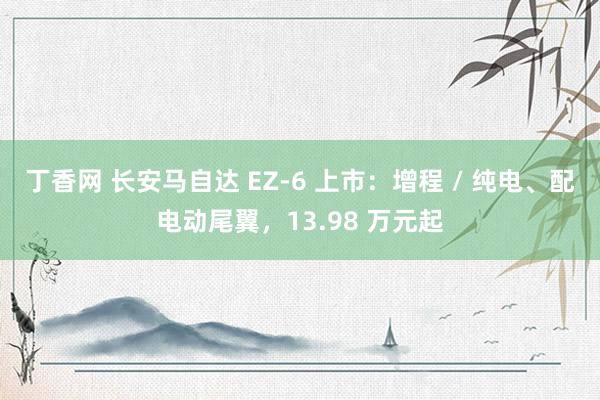 丁香网 长安马自达 EZ-6 上市：增程 / 纯电、配电动尾翼，13.98 万元起