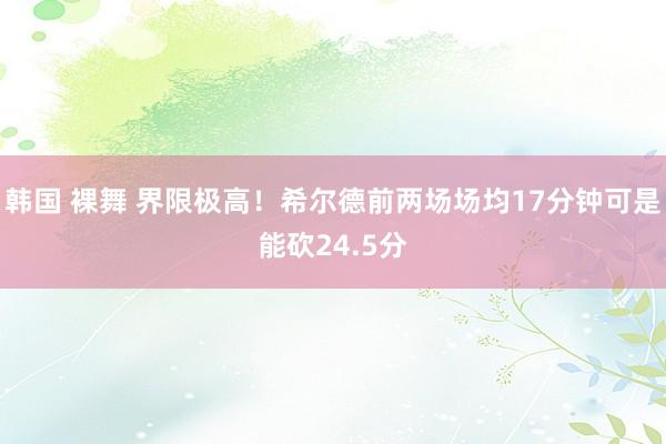 韩国 裸舞 界限极高！希尔德前两场场均17分钟可是能砍24.5分