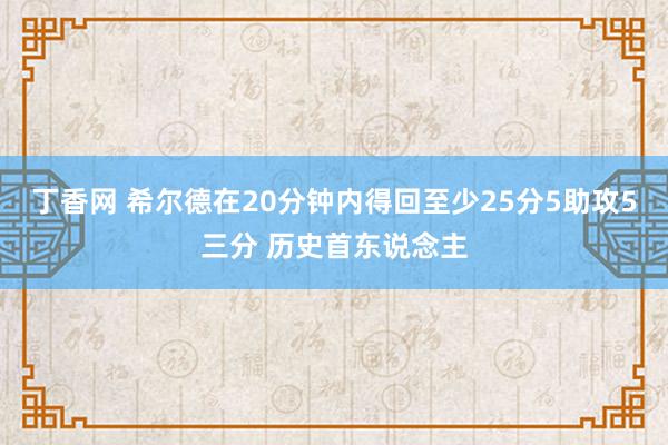 丁香网 希尔德在20分钟内得回至少25分5助攻5三分 历史首东说念主