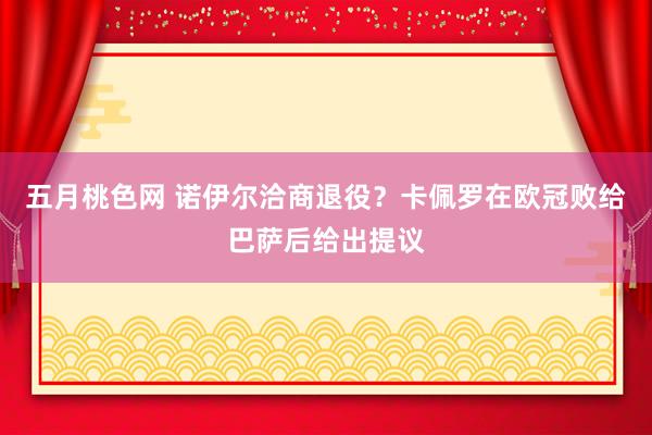 五月桃色网 诺伊尔洽商退役？卡佩罗在欧冠败给巴萨后给出提议